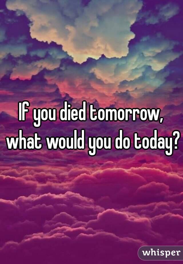 If you died tomorrow, what would you do today?