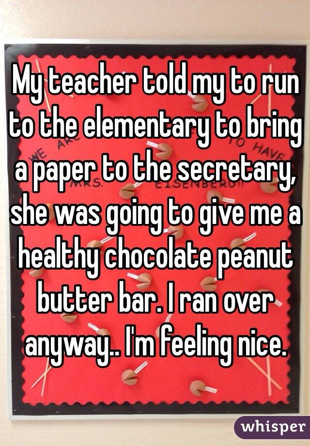 My teacher told my to run to the elementary to bring a paper to the secretary, she was going to give me a healthy chocolate peanut butter bar. I ran over anyway.. I'm feeling nice. 