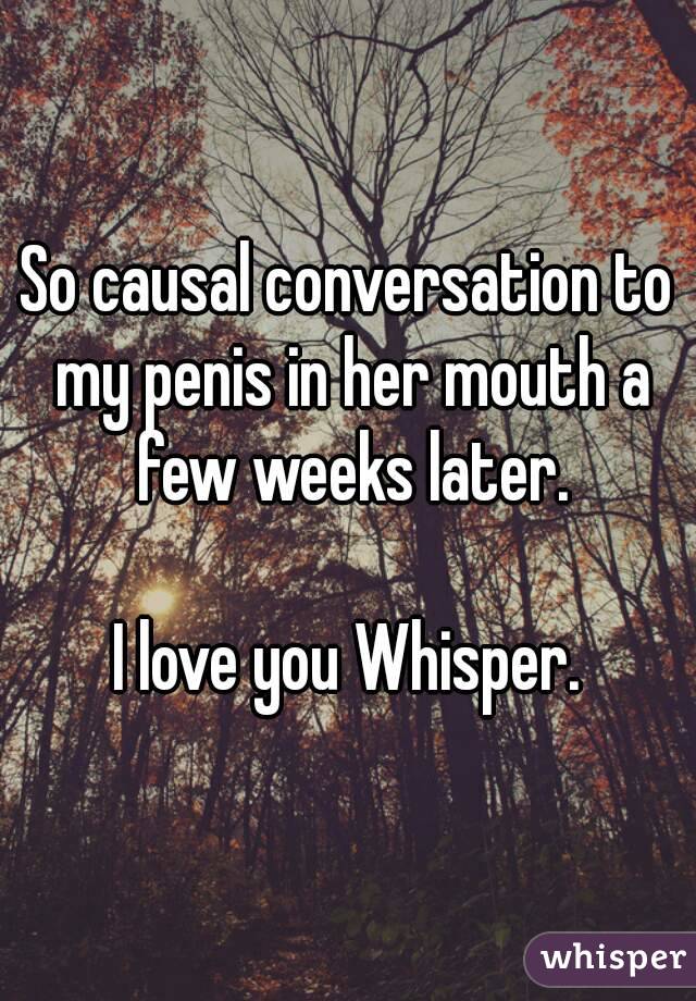 So causal conversation to my penis in her mouth a few weeks later.

I love you Whisper.