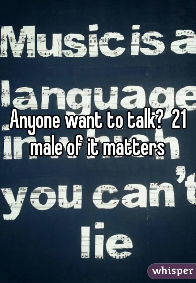 Anyone want to talk?  21 male of it matters 