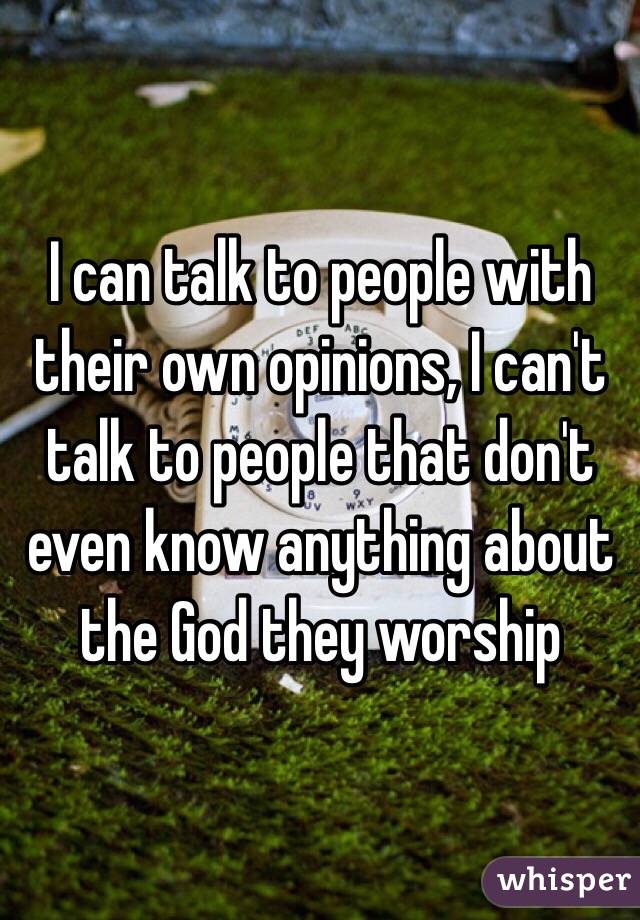 I can talk to people with their own opinions, I can't talk to people that don't even know anything about the God they worship