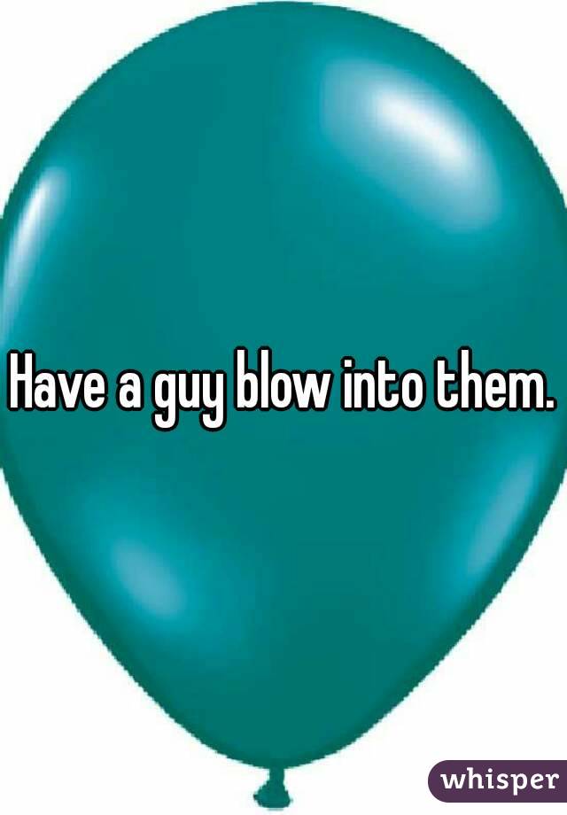 Have a guy blow into them.