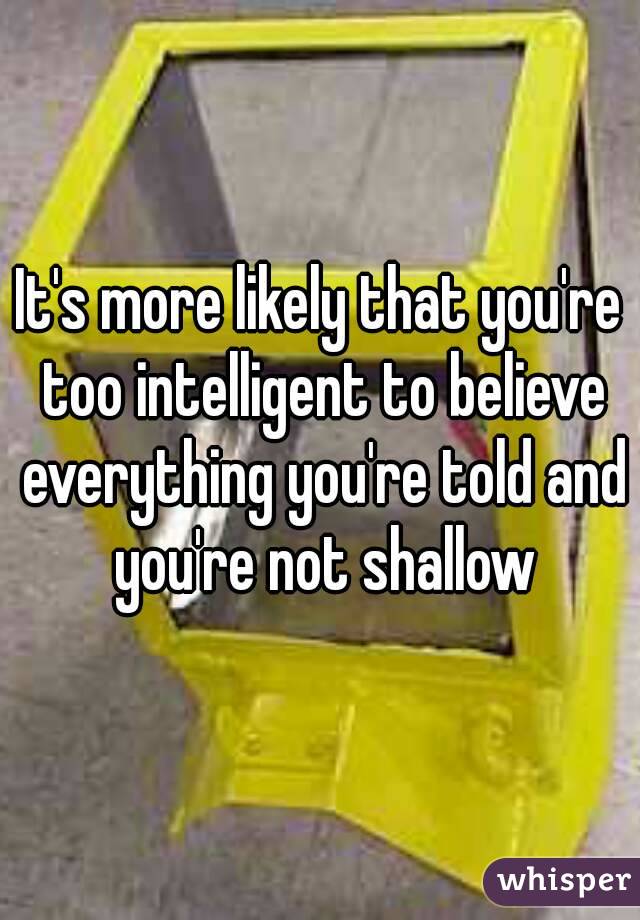 It's more likely that you're too intelligent to believe everything you're told and you're not shallow