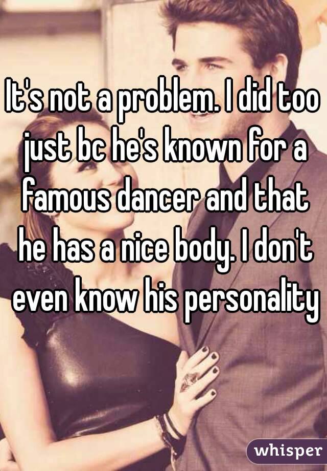 It's not a problem. I did too just bc he's known for a famous dancer and that he has a nice body. I don't even know his personality 