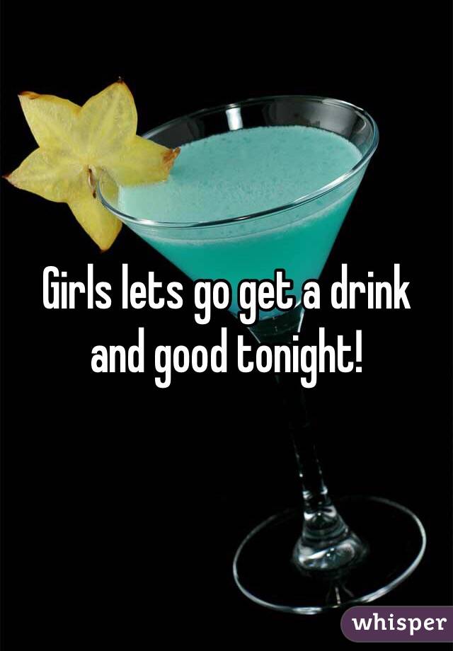 Girls lets go get a drink and good tonight!