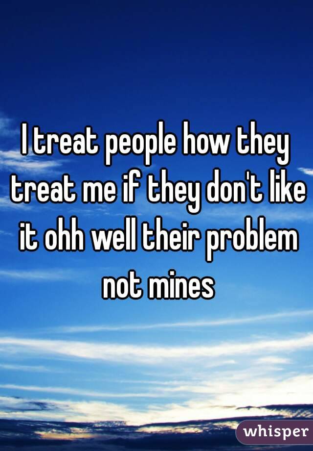 I treat people how they treat me if they don't like it ohh well their problem not mines