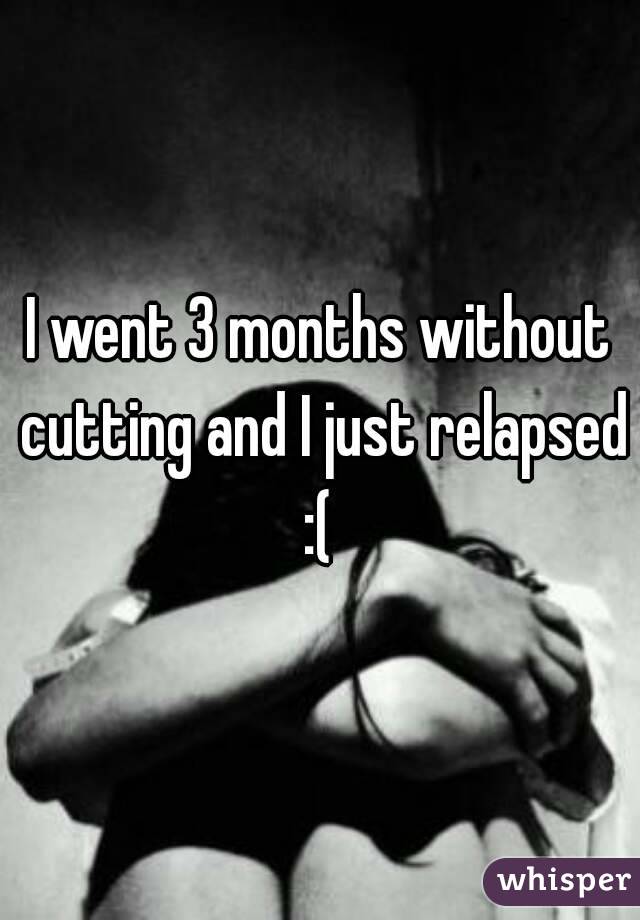 I went 3 months without cutting and I just relapsed :( 