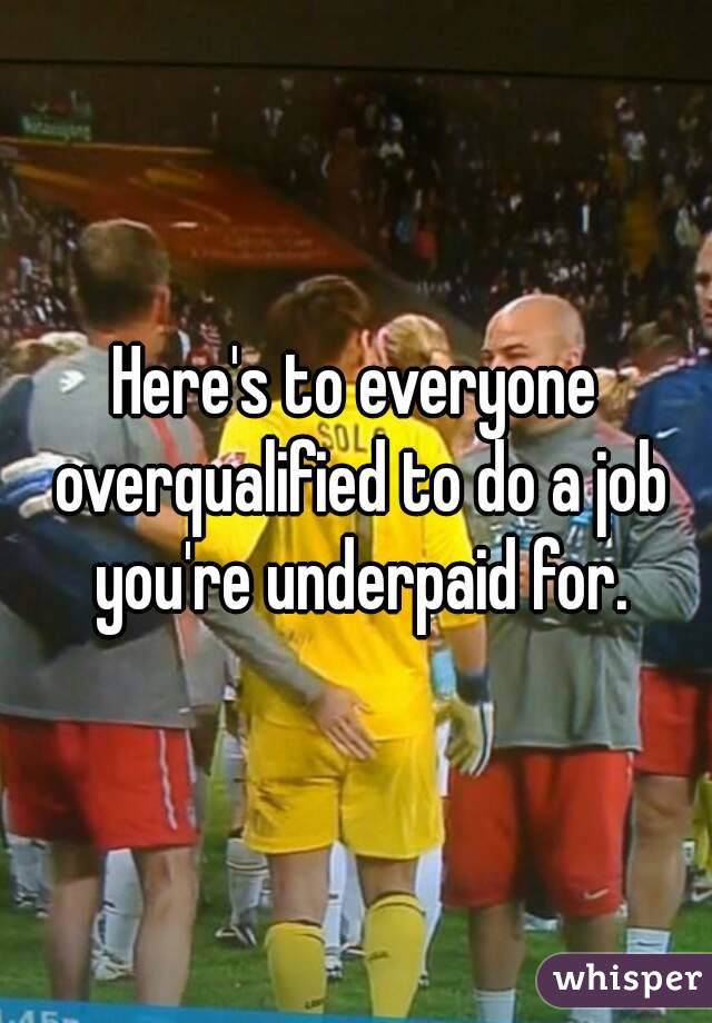 Here's to everyone overqualified to do a job you're underpaid for.
