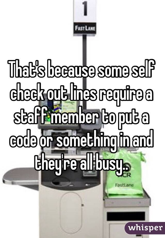 That's because some self check out lines require a staff member to put a code or something in and they're all busy..