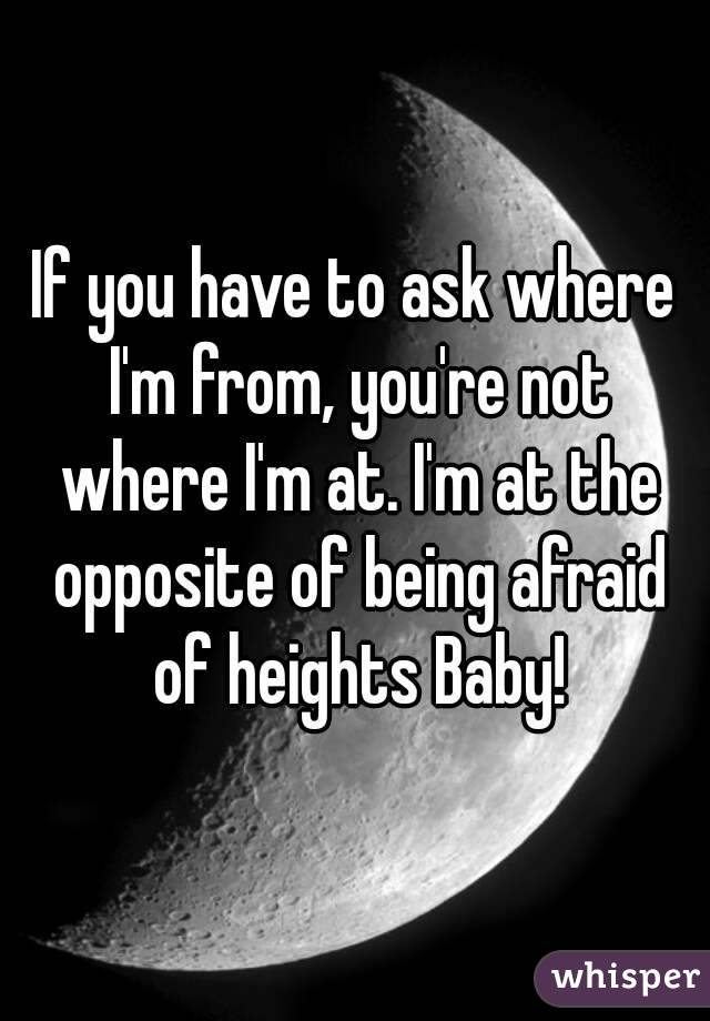If you have to ask where I'm from, you're not where I'm at. I'm at the opposite of being afraid of heights Baby!