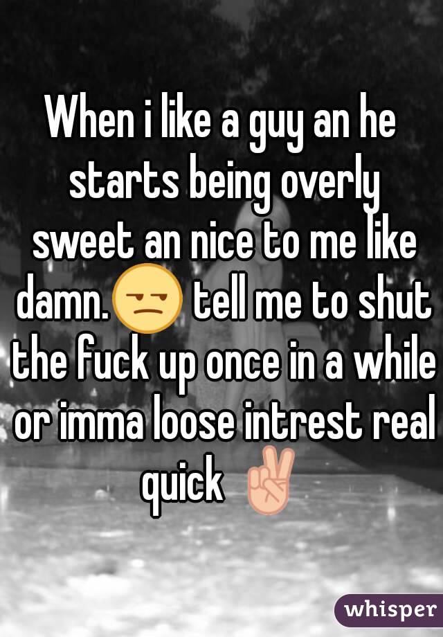 When i like a guy an he starts being overly sweet an nice to me like damn.😒 tell me to shut the fuck up once in a while or imma loose intrest real quick ✌
