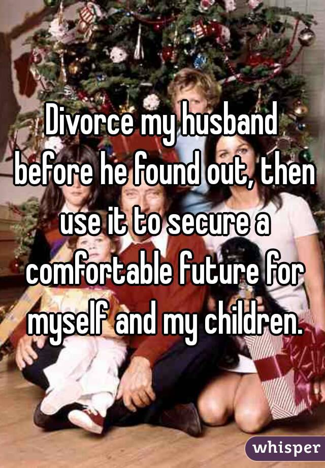 Divorce my husband before he found out, then use it to secure a comfortable future for myself and my children.