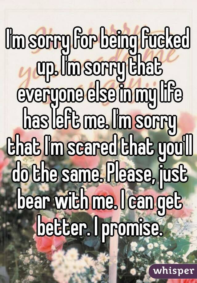 I'm sorry for being fucked up. I'm sorry that everyone else in my life has left me. I'm sorry that I'm scared that you'll do the same. Please, just bear with me. I can get better. I promise.