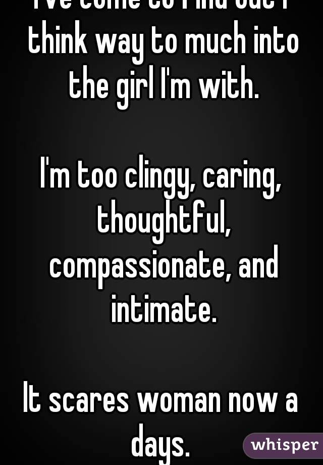 I've come to find out I think way to much into the girl I'm with.

I'm too clingy, caring, thoughtful, compassionate, and intimate.

It scares woman now a days. 