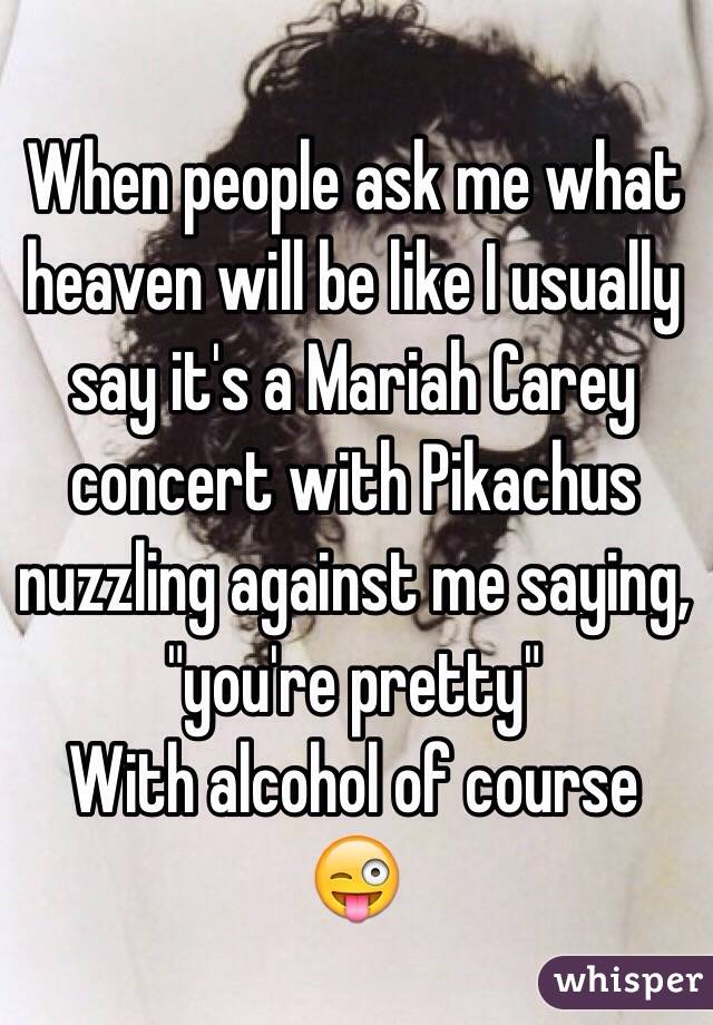 When people ask me what heaven will be like I usually say it's a Mariah Carey concert with Pikachus nuzzling against me saying, "you're pretty"
With alcohol of course 😜