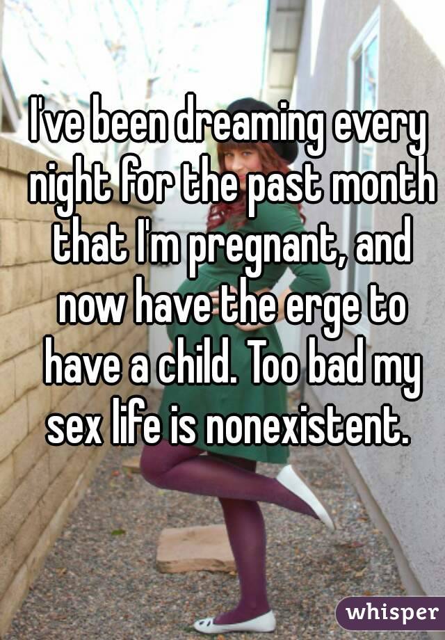 I've been dreaming every night for the past month that I'm pregnant, and now have the erge to have a child. Too bad my sex life is nonexistent. 
