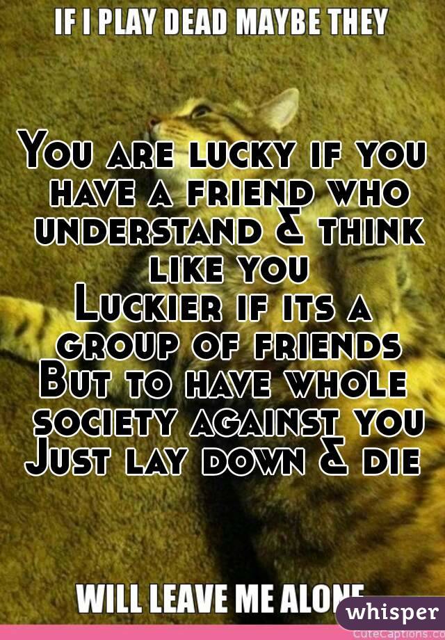 You are lucky if you have a friend who understand & think like you
Luckier if its a group of friends
But to have whole society against you
Just lay down & die