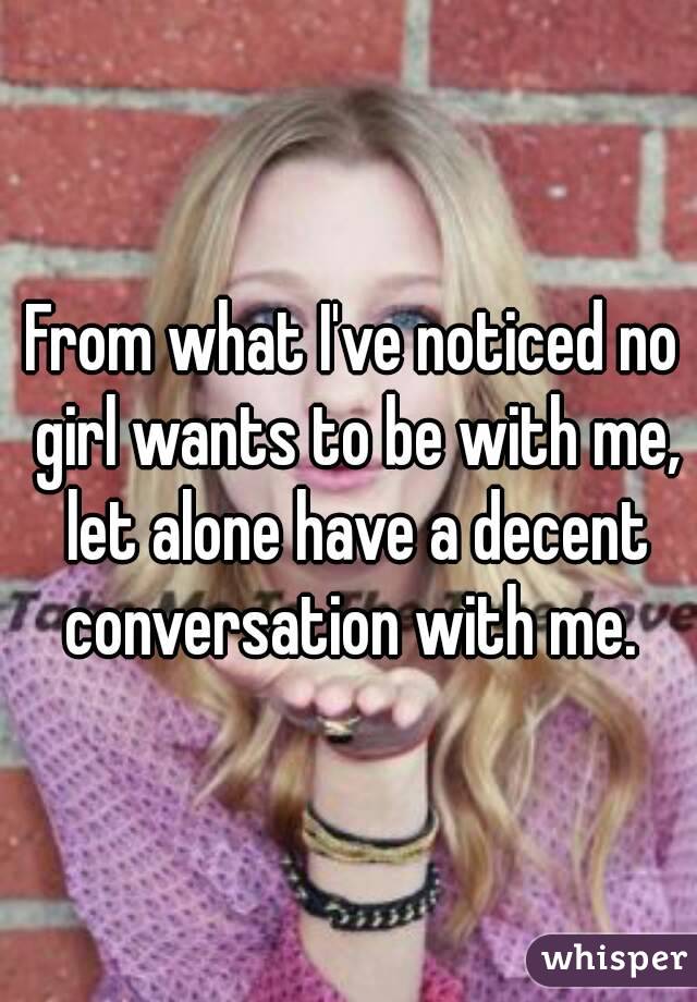 From what I've noticed no girl wants to be with me, let alone have a decent conversation with me. 