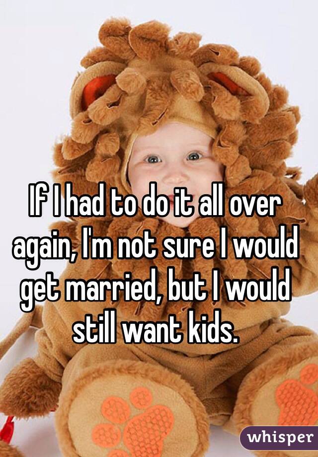 If I had to do it all over again, I'm not sure I would get married, but I would still want kids. 