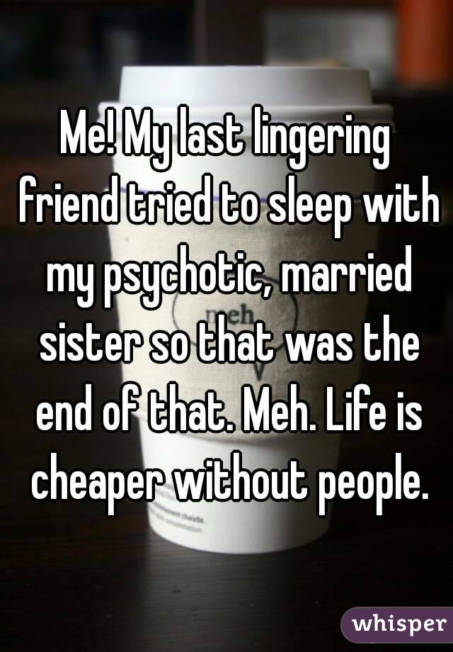 Me! My last lingering friend tried to sleep with my psychotic, married sister so that was the end of that. Meh. Life is cheaper without people.