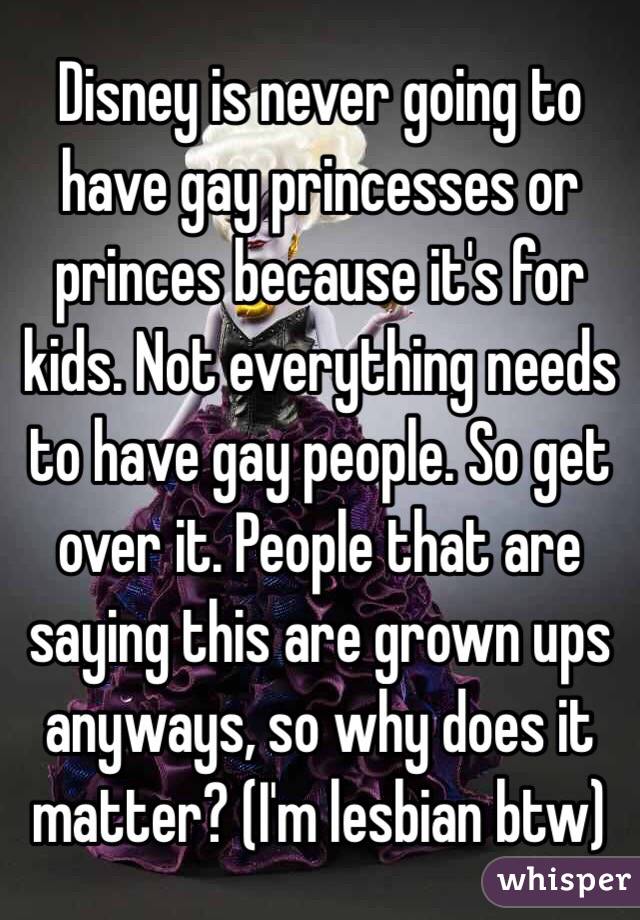 Disney is never going to have gay princesses or princes because it's for kids. Not everything needs to have gay people. So get over it. People that are saying this are grown ups anyways, so why does it matter? (I'm lesbian btw)