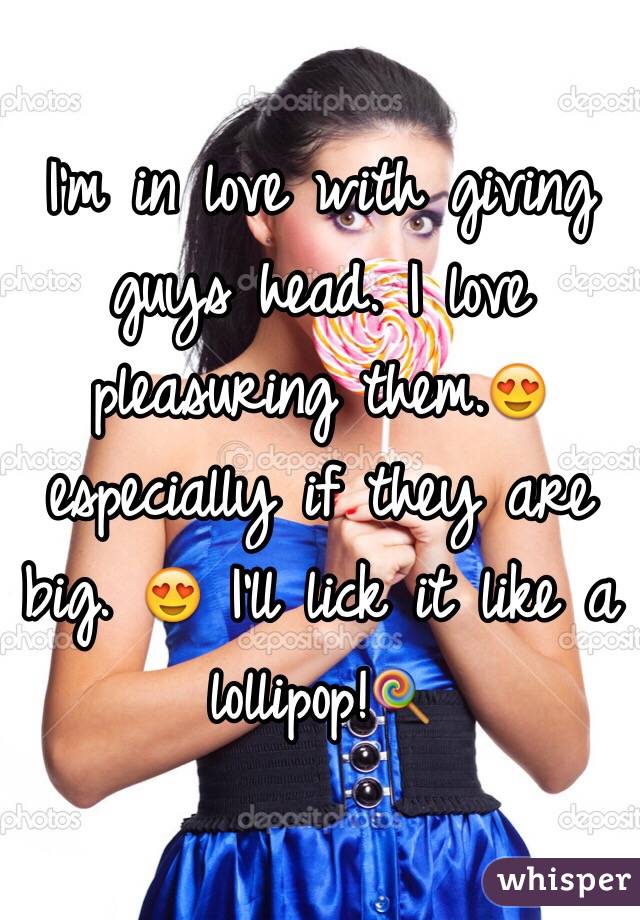 I'm in love with giving guys head. I love pleasuring them.😍 especially if they are big. 😍 I'll lick it like a lollipop!🍭 