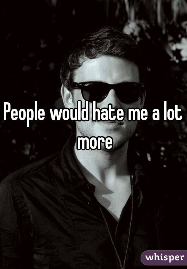 People would hate me a lot more