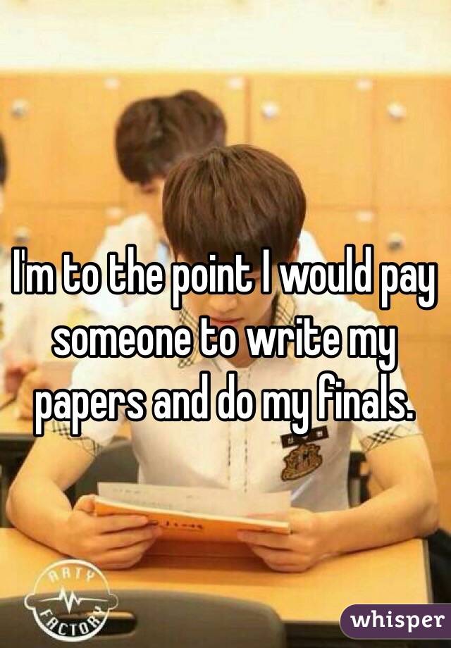 I'm to the point I would pay 
someone to write my papers and do my finals.