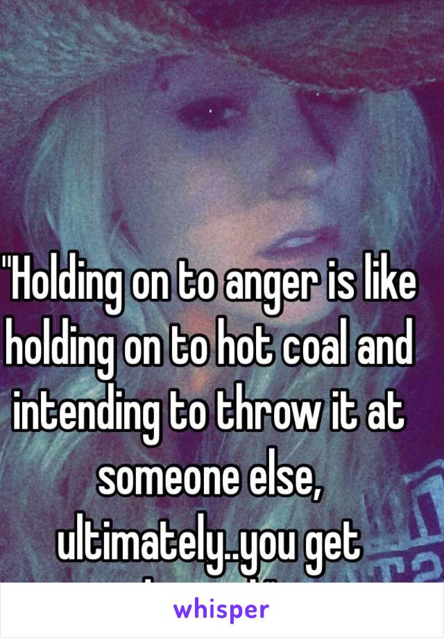 "Holding on to anger is like holding on to hot coal and intending to throw it at someone else, ultimately..you get burned."