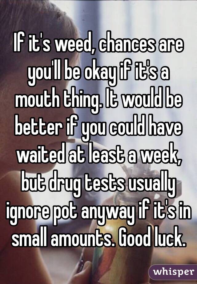If it's weed, chances are you'll be okay if it's a mouth thing. It would be better if you could have waited at least a week, but drug tests usually ignore pot anyway if it's in small amounts. Good luck. 