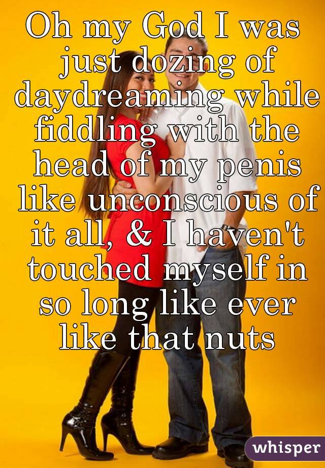 Oh my God I was just dozing of daydreaming while fiddling with the head of my penis like unconscious of it all, & I haven't touched myself in so long like ever like that nuts