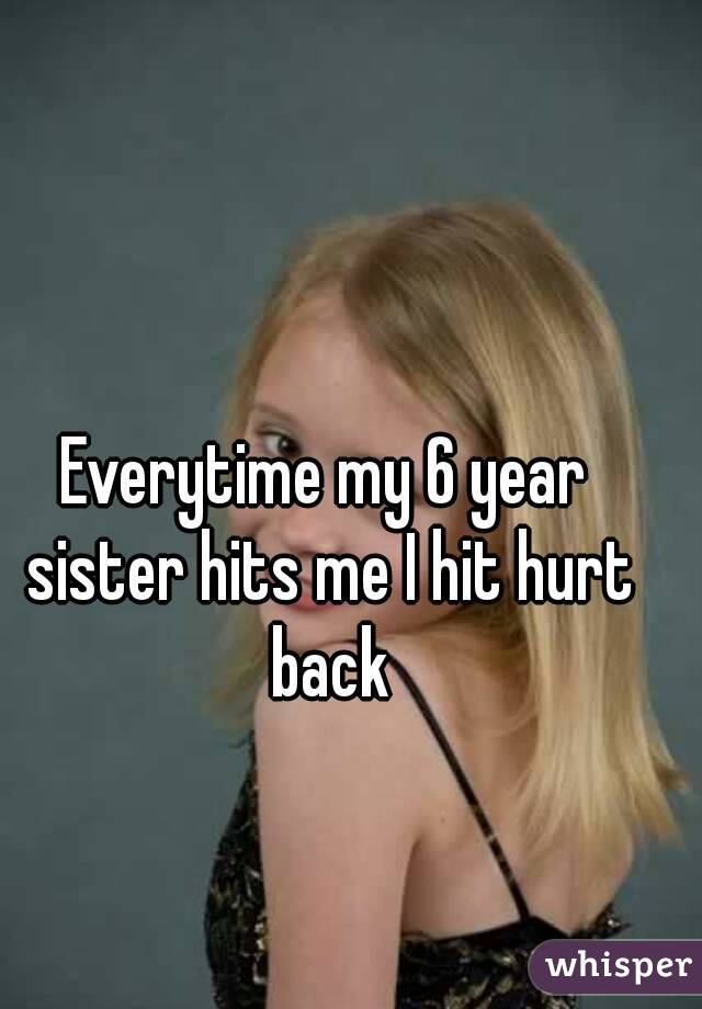 Everytime my 6 year sister hits me I hit hurt back