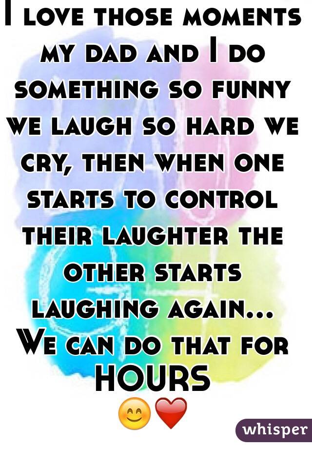 I love those moments my dad and I do something so funny we laugh so hard we cry, then when one starts to control their laughter the other starts laughing again... 
We can do that for HOURS
😊❤️ 