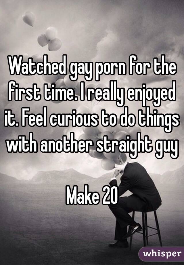 Watched gay porn for the first time. I really enjoyed it. Feel curious to do things with another straight guy 

Make 20