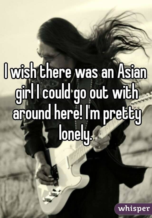 I wish there was an Asian girl I could go out with around here! I'm pretty lonely. 