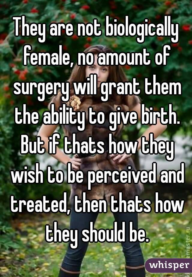 They are not biologically female, no amount of surgery will grant them the ability to give birth. But if thats how they wish to be perceived and treated, then thats how they should be.