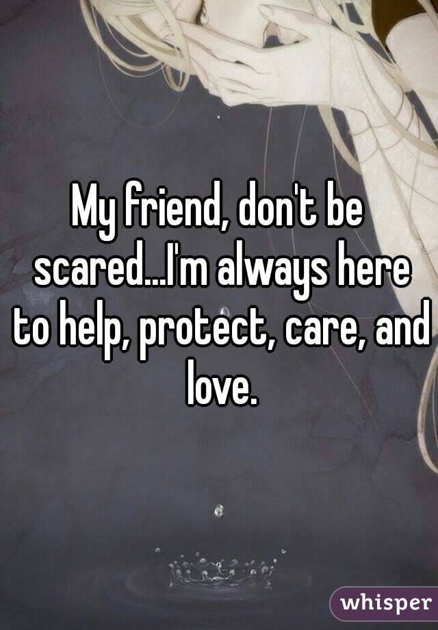 My friend, don't be scared...I'm always here to help, protect, care, and love.