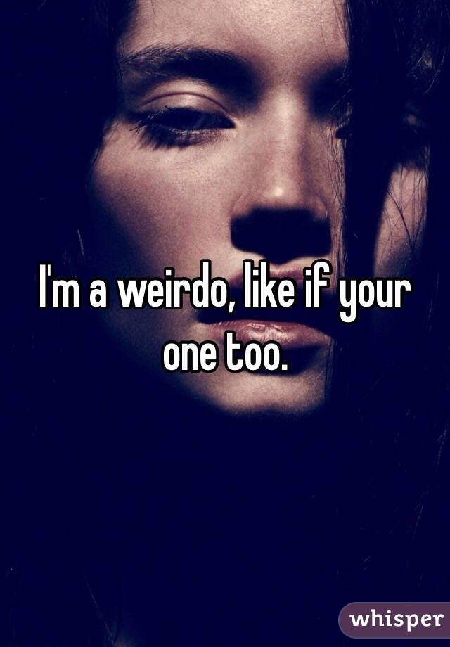 I'm a weirdo, like if your one too.
