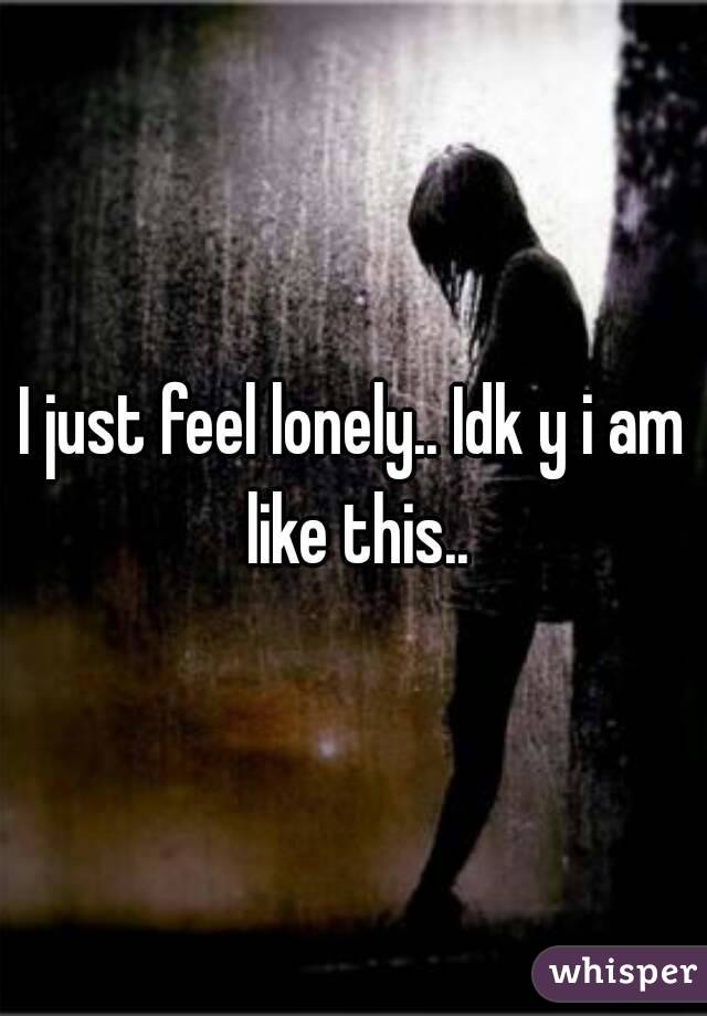 I just feel lonely.. Idk y i am like this..