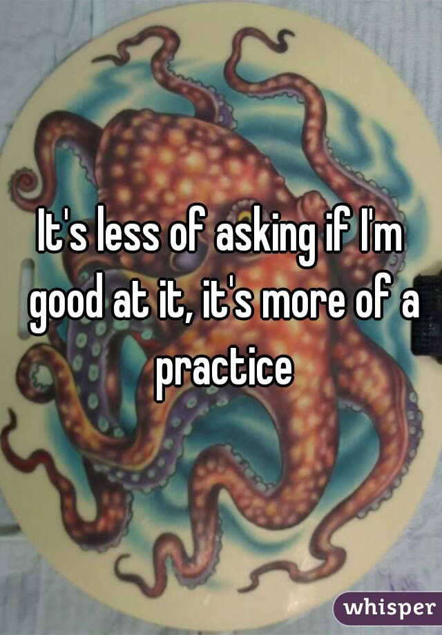 It's less of asking if I'm good at it, it's more of a practice