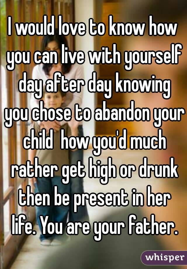 I would love to know how you can live with yourself day after day knowing you chose to abandon your child  how you'd much rather get high or drunk then be present in her life. You are your father.