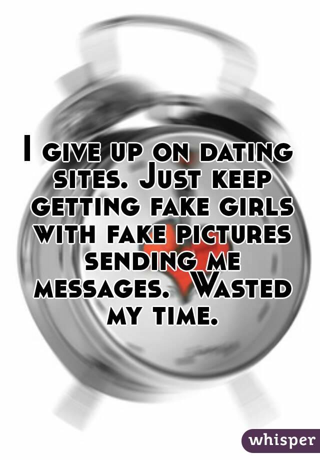 I give up on dating sites. Just keep getting fake girls with fake pictures sending me messages.  Wasted my time.