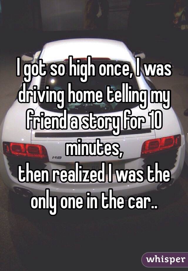 I got so high once, I was driving home telling my friend a story for 10 minutes, 
then realized I was the only one in the car.. 