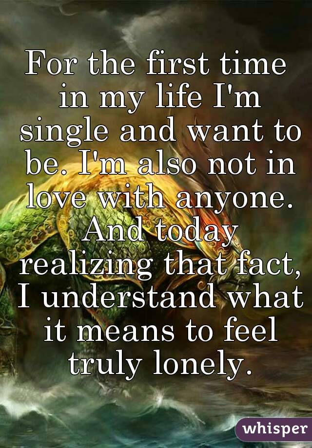 For the first time in my life I'm single and want to be. I'm also not in love with anyone. And today realizing that fact, I understand what it means to feel truly lonely.