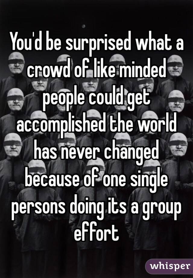 You'd be surprised what a crowd of like minded people could get accomplished the world has never changed because of one single persons doing its a group effort