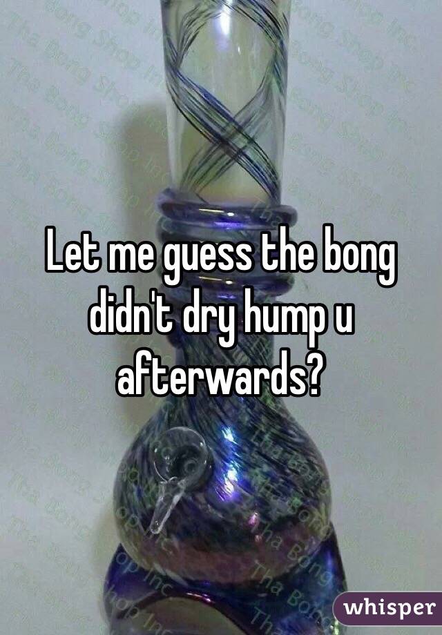 Let me guess the bong didn't dry hump u afterwards?