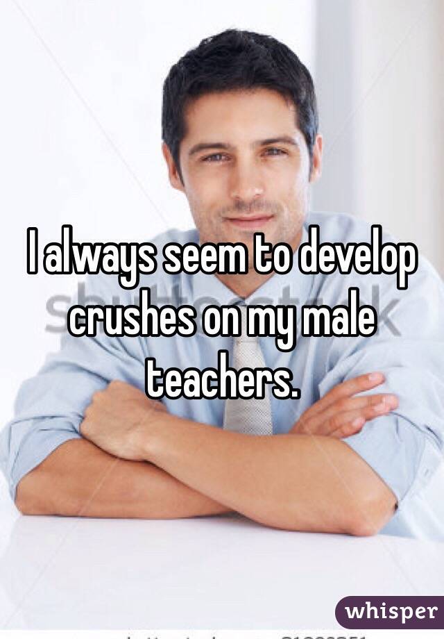 I always seem to develop crushes on my male teachers. 