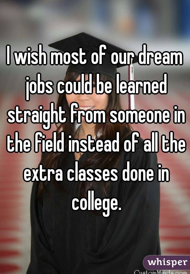 I wish most of our dream jobs could be learned straight from someone in the field instead of all the extra classes done in college.