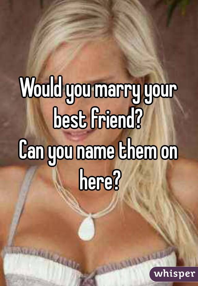 Would you marry your best friend? 
Can you name them on here?