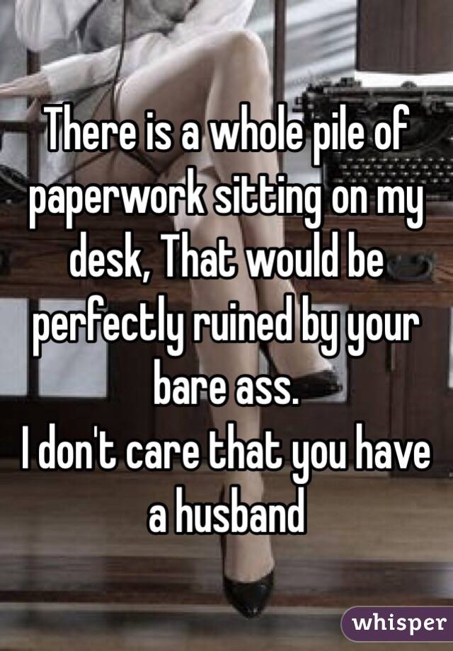 There is a whole pile of paperwork sitting on my desk, That would be perfectly ruined by your bare ass.
I don't care that you have a husband